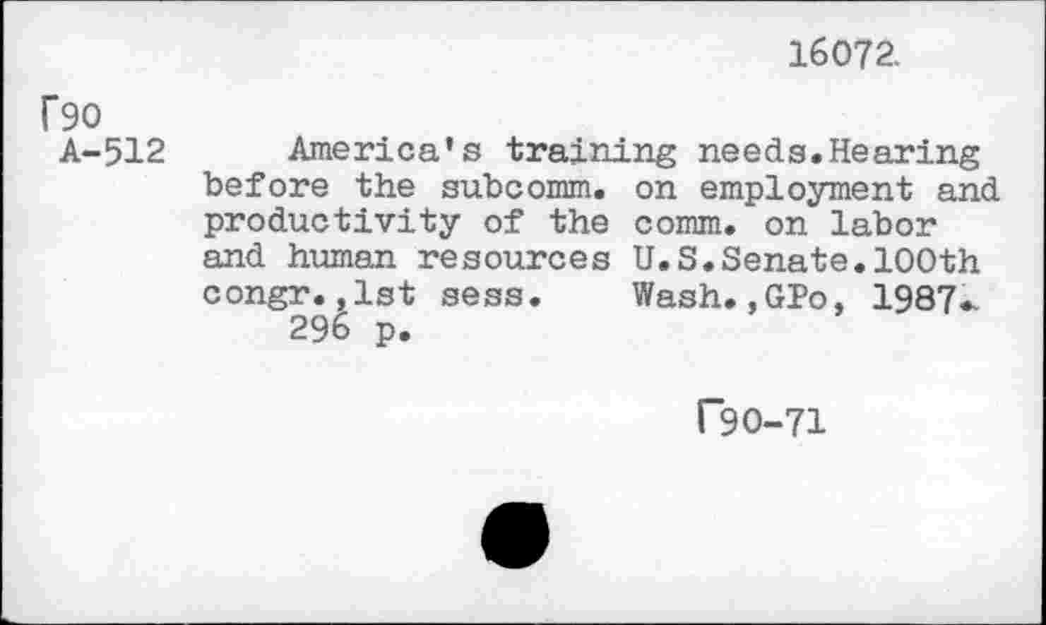 ﻿16072.
f90 A-512
America's training needs.Hearing before the subcomm, on employment and productivity of the comm, on labor and human resources U.S.Senate.100th congr.,1st sess. Wash.,GPo, 1987^ 296 p.
F90-71